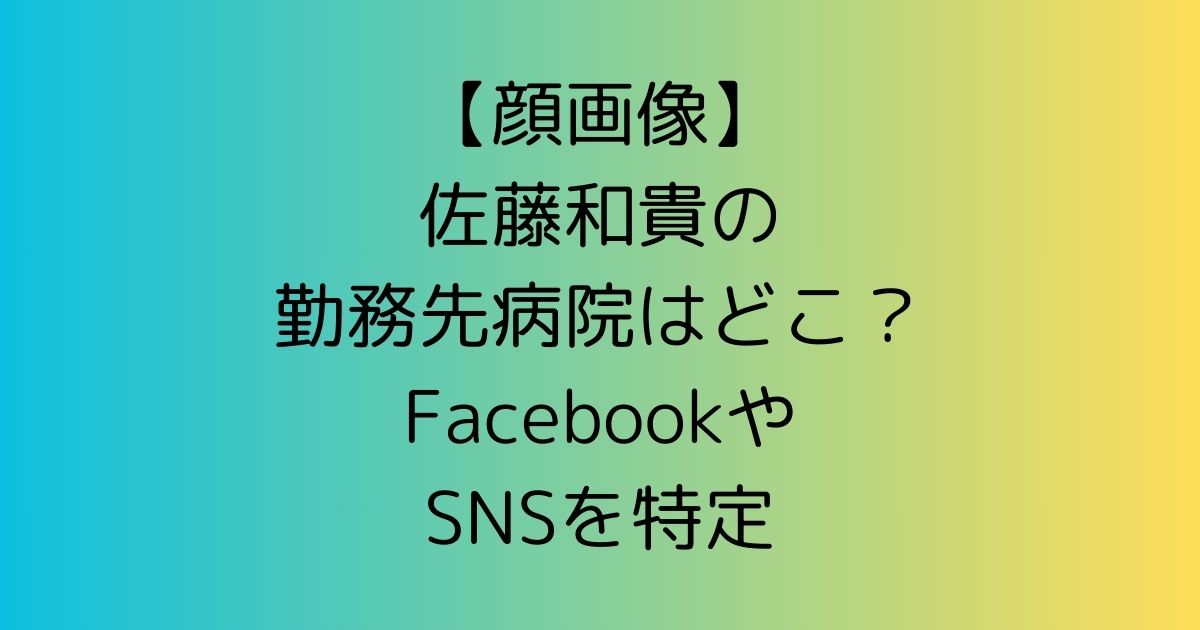 【顔画像】佐藤和貴の勤務先病院はどこ？FacebookやSNSを特定